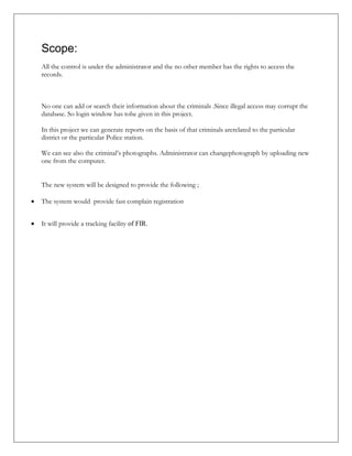 Scope:
All the control is under the administrator and the no other member has the rights to access the
records.
No one can add or search their information about the criminals .Since illegal access may corrupt the
database. So login window has tobe given in this project.
In this project we can generate reports on the basis of that criminals arerelated to the particular
district or the particular Police station.
We can see also the criminal’s photographs. Administrator can changephotograph by uploading new
one from the computer.
The new system will be designed to provide the following ;
 The system would provide fast complain registration
 It will provide a tracking facility of FIR.
 