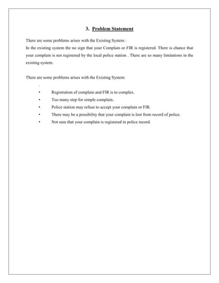 3. Problem Statement
There are some problems arises with the Existing System :
In the existing system the no sign that your Complain or FIR is registered. There is chance that
your complain is not registered by the local police station . There are so many limitations in the
existing system.
There are some problems arises with the Existing System:
.
• Registration of complain and FIR is to complex.
• Too many step for simple complain..
• Police station may refuse to accept your complain or FIR.
• There may be a possibility that your complain is lost from record of police.
• Not sure that your complain is registered in police record.
 
