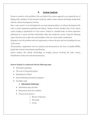 4. System Analysis
System is created to solve problems. One can think of the systems approach as an organized way of
dealing with a problem. In this dynamic world, the subject system analysis and design, mainly deals
with the software development activities.
Since a new system is to be developed, the one most important phases of software development life
cycle is system requirement gathering and analysis. Analysis involves detailed study of the current
system, leading to specification of a new system. Analysis is a detailed study of various operations
performed by a system and their relationship within and outside the system. Using the following
steps it becomes easy to draw the exact boundary of the new system under consideration.
Keeping in view the problems and new requirements, workout the pros and cons including new area
of the system.
All procedures, requirements must be analysed and documented in the form of detailed DFDs,
logical data structure and miniature specifications.
System analyses also include sub-dividing of complex process involving the entire system,
identification of data store and manual processes.
System Analysis is conducted with the following steps
 Information gathering
 The tools of structured analysis
 Identification of Need
 System Planning and initial investigation
 Feasibility study
 Information Gathering:
 Information about the firm
 Information about the workflow
 Various tools used are:
o Review of literature
o Procedure
o Forms
 