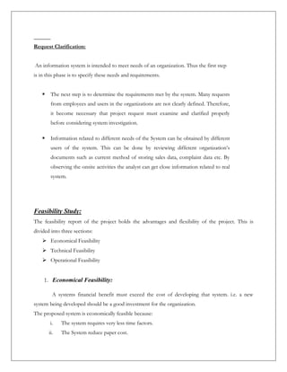 Request Clarification:
An information system is intended to meet needs of an organization. Thus the first step
is in this phase is to specify these needs and requirements.
 The next step is to determine the requirements met by the system. Many requests
from employees and users in the organizations are not clearly defined. Therefore,
it become necessary that project request must examine and clarified properly
before considering system investigation.
 Information related to different needs of the System can be obtained by different
users of the system. This can be done by reviewing different organization’s
documents such as current method of storing sales data, complaint data etc. By
observing the onsite activities the analyst can get close information related to real
system.
Feasibility Study:
The feasibility report of the project holds the advantages and flexibility of the project. This is
divided into three sections:
 Economical Feasibility
 Technical Feasibility
 Operational Feasibility
1. Economical Feasibility:
A systems financial benefit must exceed the cost of developing that system. i.e. a new
system being developed should be a good investment for the organization.
The proposed system is economically feasible because:
i. The system requires very less time factors.
ii. The System reduce paper cost.
 