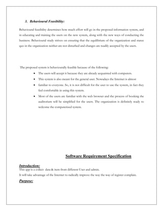 3. Behavioural Feasibility:
Behavioural feasibility determines how much effort will go in the proposed information system, and
in educating and training the users on the new system, along with the new ways of conducting the
business. Behavioural study strives on ensuring that the equilibrium of the organization and status
quo in the organization neither are nor disturbed and changes are readily accepted by the users.
The proposed system is behaviourally feasible because of the following:
 The users will accept it because they are already acquainted with computers.
 This system is also meant for the general user. Nowadays the Internet is almost
 familiar to everyone. So, it is not difficult for the user to use the system, in fact they
feel comfortable in using this system.
 Most of the users are familiar with the web browser and the process of booking the
auditorium will be simplified for the users. The organization is definitely ready to
welcome the computerized system.
Software Requirement Specification
Introduction:
This app is a collect data & item from different User and admin.
It will take advantage of the Internet to radically improve the way the way of register complain.
Purpose:
 