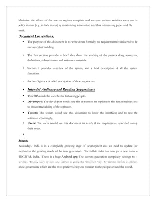 Minimize the efforts of the user to register complain and carryout various activities carry out in
police station (e.g., vehicle status) by maximizing automation and thus minimizing paper and file
work.
Document Conventions:
• The purpose of this document is to write down formally the requirements considered to be
necessary for building.
• The first section provides a brief idea about the working of the project along acronyms,
definitions, abbreviations, and reference materials.
• Section 2 provides overview of the system, and a brief description of all the system
functions.
• Section 3 gives a detailed description of the components.
• Intended Audience and Reading Suggestions:
• This SRS would be used by the following people-
• Developers: The developers would use this document to implement the functionalities and
to ensure traceability of the software.
• Testers: The testers would use this document to know the interfaces and to test the
software accordingly.
• Users: The users would use this document to verify if the requirements specified satisfy
their needs.
•
Scope:
Nowadays, India is in a completely growing stage of development and we need to update our
method to the growing needs of the new generation. ‘Incredible India has now got a new name –
‘DIGITAL India’. There is a huge Android app. The current generation completely belongs to e-
services. Today, every system and service is going the ‘internet’ way. Everyone prefers e-services
and e-governance which are the most preferred ways to connect to the people around the world.
 