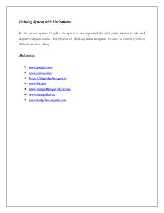 Existing System with Limitations:
In the present system of police the system is not supported the local police station to take and
register complain online. The process of checking status complain for user in current system is
difficult and time taking.
References:
 www.google.com
 www.yahoo.com
 https://digitalpolice.gov.in
 www.fbi.gov
 www.homeofficegov.uk/crime
 www.met.police.uk
 www.dailycrimereport.com
 