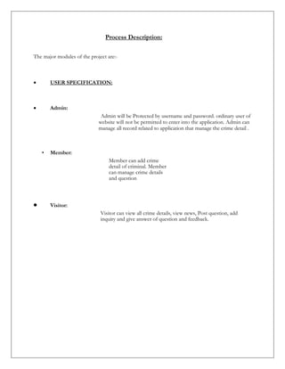 Process Description:
The major modules of the project are:-
 USER SPECIFICATION:
 Admin:
Admin will be Protected by username and password. ordinary user of
website will not be permitted to enter into the application. Admin can
manage all record related to application that manage the crime detail .
• Member:
Member can add crime
detail of criminal. Member
can manage crime details
and question
 Visitor:
Visitor can view all crime details, view news, Post question, add
inquiry and give answer of question and feedback.
 