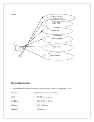 Admin
Hardware Requirement:-
It is recommended that the minimum configuration for clients is as appended below:
Processor : Pentium Series (1GHz or above)
RAM : 3 GB RAM minimum
Hard Disk : With 80GB or above
Monitor : SVGA Monitor
CD Drive : 52X or above
Lodge FIR
Manage Fir
View complain
View User
Update Service
Add Police Station
/Manage Police Station
 