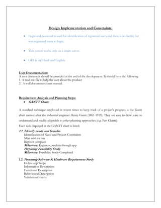 Design Implementation and Constraints:
 Login and password is used for identification of registered users and there is no facility for
non-registered users to login.
 This system works only on a single server.
 GUI is in Hindi and English.
User Documentation:
A user document should be provided at the end of the development. It should have the following
1. A read me file to help the user about the product
2. A well documented user manual.
Requirement Analysis and Planning Steps:
 GANTT Chart:
A standard technique employed in recent times to keep track of a project's progress is the Gantt
chart named after the industrial engineer Henry Gantt (1861-1919). They are easy to draw, easy to
understand and readily adaptable to other planning approaches (e.g. Pert Charts).
Each task displayed in the GANTT chart is listed:
1.1 Identify needs and benefits
Identification of Need and Project Constraints
Meet with victim
Register complain
Milestone: Register complain through app
Preparing Feasibility Study
Milestone: Feasibility Study Completed
1.2 Preparing Software & Hardware Requirement Study
Define app Scope
Information Description
Functional Description
Behavioural Description
Validation Criteria
 