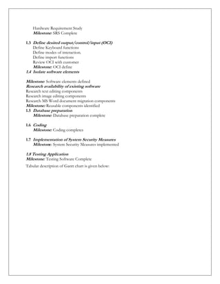 Hardware Requirement Study
Milestone: SRS Complete
1.3 Define desired output/control/input (OCI)
Define Keyboard functions
Define modes of interaction.
Define import functions
Review OCI with customer
Milestone: OCI define
1.4 Isolate software elements
Milestone: Software elements defined
Research availability of existing software
Research text editing components
Research image editing components
Research MS Word document migration components
Milestone: Reusable components identified
1.5 Database preparation
Milestone: Database preparation complete
1.6 Coding
Milestone: Coding completes
1.7 Implementation of System Security Measures
Milestone: System Security Measures implemented
1.8 Testing Application
Milestone: Testing Software Complete
Tabular description of Gantt chart is given below:
 