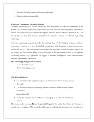  Supports for both intranet and internet operations
 Highly scalable and extendible
6.Software Engineering Paradigm Applied
Software engineering is a layered technology. The foundation for software engineering is the
process layer. Software engineering processes the glue that holds the technology layers together and
enables ratios and timely development of computer software. Process defines a framework for a set
of key process areas that must be established for effective delivery of software engineering
technology.
Software engineering methods provide the technical how-to’s for building software. Methods
encompass a broad array of tasks that include requirements analysis, design, program construction,
testing and support. Software engineering tools provide automated or semi-automated support for
the process and the methods. When tools are integrated so that information created by one tool can
be used by another tool, a system for the support of software development, called computer-aided
software engineering is established.
The following paradigms are available:
1. The Waterfall Model
2. The Prototyping Model
The Waterfall Model:
• The waterfall Model originally proposed by bohem is a software process models
that tuples.
• The iterative nature of prototyping with the controlled and systematic aspects
of the linear.
• Sequential model.
• Using the waterfall model website is developed in a series of incremental
releases.
This model is also known as Linear Sequential Model. In this model the software development is
carried out in six phases. This classical model suggests well-defined activities to be carried out in
 