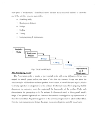 every phase of development. This method is called waterfall model because it is similar to a waterfall
and all the activities are done sequentially.
 Feasibility Study
 Requirement Analysis
 Design
 Coding
 Testing
 Implementation & Maintenance
The Prototyping Model:
The Prototyping model is similar to the waterfall model with some differences. It has been
noticed by several system analysts that most of the time, the customer is not sure about the
functionality he requires in the software product. In such cases, it is not considered a good practice
to develop a product as only perceived by the software development team. Before preparing the SRS
documents, the customers must also understand the functionality of the product. Under such
circumstances, the prototyping model for software development is used. In this approach a quick
design of the product is prepared and shown to the customer. Prototype is a toy representation of
the software modified. As per the suggestion of the customer, the prototype is rebuilt and modified.
Once the customer accepts the design, the design phase according to the waterfall model starts.
Feasibility
Study
Requiremen
t Analysis
Design
Coding
Testing
Implementati
on &
Maintenance
Fig.: The Waterfall Model
 