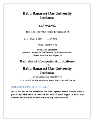 Babu Banarasi Das University
Lucknow
CERTIFICATE
This is to certify that Project Report entitled
ONLINE CRIME REPORT
being submitted by
SURYANSH CHAUHAN
towards the partial fulfillment of the requirement
for the award of the degree of
Bachelor of Computer Applications
to
Babu Banarasi Das University
Lucknow
in the Academic Year 2017-18
is a record of the student’s own work carried out at
NULCLEUS SYSTEMS PVT LTD
and to the best of our knowledge the work reported herein does not form a
part of any other thesis or work on the basis of which degree or award was
conferred on an earlier occasion to this or any other candidate.
 