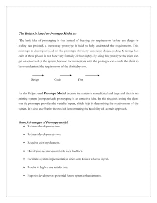 The Project is based on Prototype Model as:
The basic idea of prototyping is that instead of freezing the requirements before any design or
coding can proceed, a throwaway prototype is build to help understand the requirements. This
prototype is developed based on the prototype obviously undergoes design, coding & testing, but
each of these phases is not done very formally or thoroughly. By using this prototype the client can
get an actual feel of the system, because the interactions with the prototype can enable the client to
better understand the requirements of the desired system.
Design Code Test
In this Project used Prototype Model because the system is complicated and large and there is no
existing system (computerized) prototyping is an attractive idea. In this situation letting the client
test the prototype provides the variable inputs, which help in determining the requirements of the
system. It is also an effective method of demonstrating the feasibility of a certain approach.
Some Advantages of Prototype model:
 Reduces development time.
 Reduces development costs.
 Requires user involvement.
 Developers receive quantifiable user feedback.
 Facilitates system implementation since users knows what to expect.
 Results in higher user satisfaction.
 Exposes developers to potential future system enhancements.
 