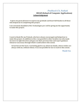 Prabhash Ch. Pathak
HEAD (School of Computer Applications)
Acknowledgement
It gives me great pleasure to express my gratitude and heart full thanks to all those
who helped me in completing this project.
I am extremely thankful to NCL Technologies pvt. Ltd for giving me the opportunity
to make this project.
I want to thank Ms. Jay Prakash, who have always encouraged and helped me to
make this project. In addition to this, I am grateful to other faculties too who made
me move in right direction and gave me their precious time and expert guidance
whenever necessary through which I could achieve this extent.
At last but not the least, I am feeling glad to say about my family, whose wishes are
always with me, without which, it was not possible for me to reach to this extent.
Thank You
 
