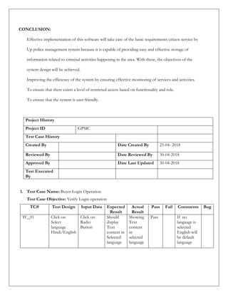 CONCLUSION:
Effective implementation of this software will take care of the basic requirements citizen service by
Up police management system because it is capable of providing easy and effective storage of
information related to criminal activities happening in the area. With these, the objectives of the
system design will be achieved.
Improving the efficiency of the system by ensuring effective monitoring of services and activities.
To ensure that there exists a level of restricted access based on functionality and role.
To ensure that the system is user friendly.
Project History
Project ID GPMC
Test Case History
Created By Date Created By 25-04- 2018
Reviewed By Date Reviewed By 30-04-2018
Approved By Date Last Updated 30-04-2018
Test Executed
By
1. Test Case Name: Buyer Login Operation
Test Case Objective: Verify Login operation
TC# Test Design Input Data Expected
Result
Actual
Result
Pass Fail Comments Bug
TC_01 Click on
Select
language
Hindi/English
Click on
Radio
Button
Should
display
Text
content in
Selected
language
Showing
Text
content
in
selected
language
Pass If no
language is
selected
English will
be default
language
 