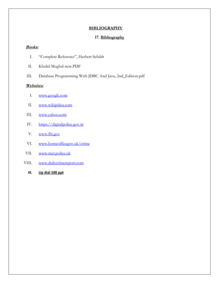 BIBLIOGRAPHY
17. Bibliography
Books:
I. “Complete Reference”, Herbert Schildt
II. Khalid Mughal-new.PDF
III. Database Programming With JDBC And Java, 2nd_Edition.pdf
Websites:
I. www.google.com
II. www.wikipidea.com
III. www.yahoo.com
IV. https://digitalpolice.gov.in
V. www.fbi.gov
VI. www.homeofficegov.uk/crime
VII. www.met.police.uk
VIII. www.dailycrimereport.com
IX. Up dial 100 ppt
 
