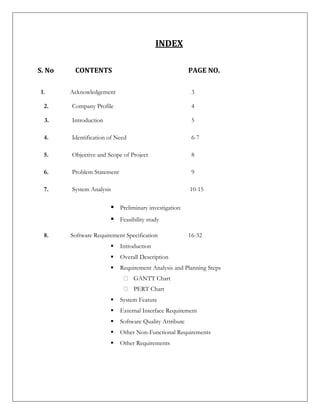 INDEX
S. No CONTENTS PAGE NO.
1. Acknowledgement 3
2. Company Profile 4
3. Introduction 5
4. Identification of Need 6-7
5. Objective and Scope of Project 8
6. Problem Statement 9
7. System Analysis 10-15
 Preliminary investigation
 Feasibility study
8. Software Requirement Specification 16-32
 Introduction
 Overall Description
 Requirement Analysis and Planning Steps
GANTT Chart
PERT Chart
 System Feature
 External Interface Requirement
 Software Quality Attribute
 Other Non-Functional Requirements
 Other Requirements
 