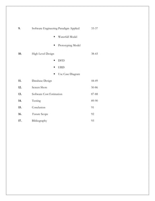 9. Software Engineering Paradigm Applied 33-37
 Waterfall Model
 Prototyping Model
10. High Level Design 38-43
 DFD
 ERD
 Use Case Diagram
11. Database Design 44-49
12. Screen Shots 50-86
13. Software Cost Estimation 87-88
14. Testing 89-90
15. Conclusion 91
16. Future Scope 92
17. Bibliography 93
 