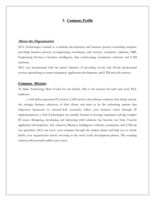 2. Company Profile
About the Organization
NCL Technologies Limited is a software development and business process consulting company
providing business process re-engineering consultancy and services, enterprise solutions, ERP,
Engineering Services, e-business intelligence, data warehousing, ecommerce solutions and CAD
solutions.
NCL was incorporated with the prime objective of providing on-site and off-site professional
services specializing in system integration, application development, and CAD and web services.
Company Mission:
To Make Technology More Useful for our Clients. This is the mission for each and every NCL
employee.
e. Soft deliver premium IT services, CAD services and software solutions that clearly execute
the strategic business objectives of their clients and want to be the technology partner that
empowers businesses to succeed. Soft accurately reflect your business vision through IT
implementations. e. Soft Technologies was initially formed to leverage experience solving complex
IT issues. Designing, developing and delivering solid solutions has become our forte. Custom
application development, web solutions, Business Intelligence software, ecommerce and CAD are
our specialties. NCL can move your company through the analysis phase and help you to clearly
define your requirements before investing in the more costly development phases. The resulting
solution will accurately reflect your vision.
 