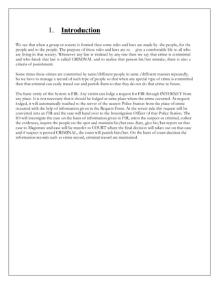1. Introduction
We see that when a group or society is formed then some rules and laws are made by the people, for the
people and to the people. The purpose of these rules and laws are to give a comfortable life to all who
are living in that society. Whenever any law is violated by any one then we say that crime is committed
and who break that law is called CRIMINAL and to realize that person his/her mistake, there is also a
criteria of punishment.
Some times these crimes are committed by same/different people in same /different manner repeatedly.
So we have to manage a record of such type of people so that when any special type of crime is committed
then that criminal can easily traced out and punish them so that they do not do that crime in future.
The basic entity of this System is FIR. Any victim can lodge a request for FIR through INTERNET from
any place. It is not necessary that it should be lodged at same place where the crime occurred. As request
lodged, it will automatically reached to the server of the nearest Police Station from the place of crime
occurred with the help of information given in the Request Form. At the server side this request will be
converted into an FIR and the case will hand over to the Investigation Officer of that Police Station. The
IO will investigate the case on the basis of information given in FIR, arrest the suspect or criminal, collect
the evidences, inquire the people on the spot and maintain his/her case diary, give his/her report on that
case to Magistrate and case will be transfer to COURT where the final decision will taken out on that case
and if suspect is proved CRIMINAL, the court will punish him/her. On the basis of court decision the
information records such as crime record, criminal record are maintained.
 