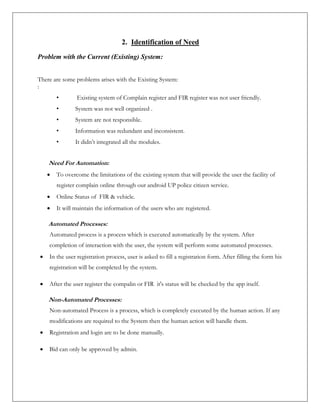 2. Identification of Need
Problem with the Current (Existing) System:
There are some problems arises with the Existing System:
:
• Existing system of Complain register and FIR register was not user friendly.
• System was not well organized .
• System are not responsible.
• Information was redundant and inconsistent.
• It didn’t integrated all the modules.
Need For Automation:
 To overcome the limitations of the existing system that will provide the user the facility of
register complain online through our android UP police citizen service.
 Online Status of FIR & vehicle.
 It will maintain the information of the users who are registered.
Automated Processes:
Automated process is a process which is executed automatically by the system. After
completion of interaction with the user, the system will perform some automated processes.
 In the user registration process, user is asked to fill a registration form. After filling the form his
registration will be completed by the system.
 After the user register the compalin or FIR it's status will be checked by the app itself.
Non-Automated Processes:
Non-automated Process is a process, which is completely executed by the human action. If any
modifications are required to the System then the human action will handle them.
 Registration and login are to be done manually.
 Bid can only be approved by admin.
 