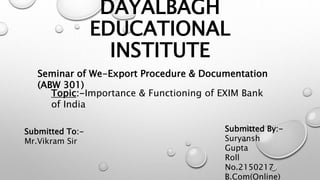 DAYALBAGH
EDUCATIONAL
INSTITUTE
Seminar of We-Export Procedure & Documentation
(ABW 301)
Topic:-Importance & Functioning of EXIM Bank
of India
Submitted To:-
Mr.Vikram Sir
Submitted By:-
Suryansh
Gupta
Roll
No.2150217
B.Com(Online)
 