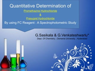 G.Sasikala & G.Venkateshwarlu*
Dept. Of Chemistry , Osmania University , Hyderabad
Quantitative Determination of
Promethazine Hydrochloride
&
Prasugrel Hydrochloride
By using FC Reagent : A Spectrophotometric Study
 