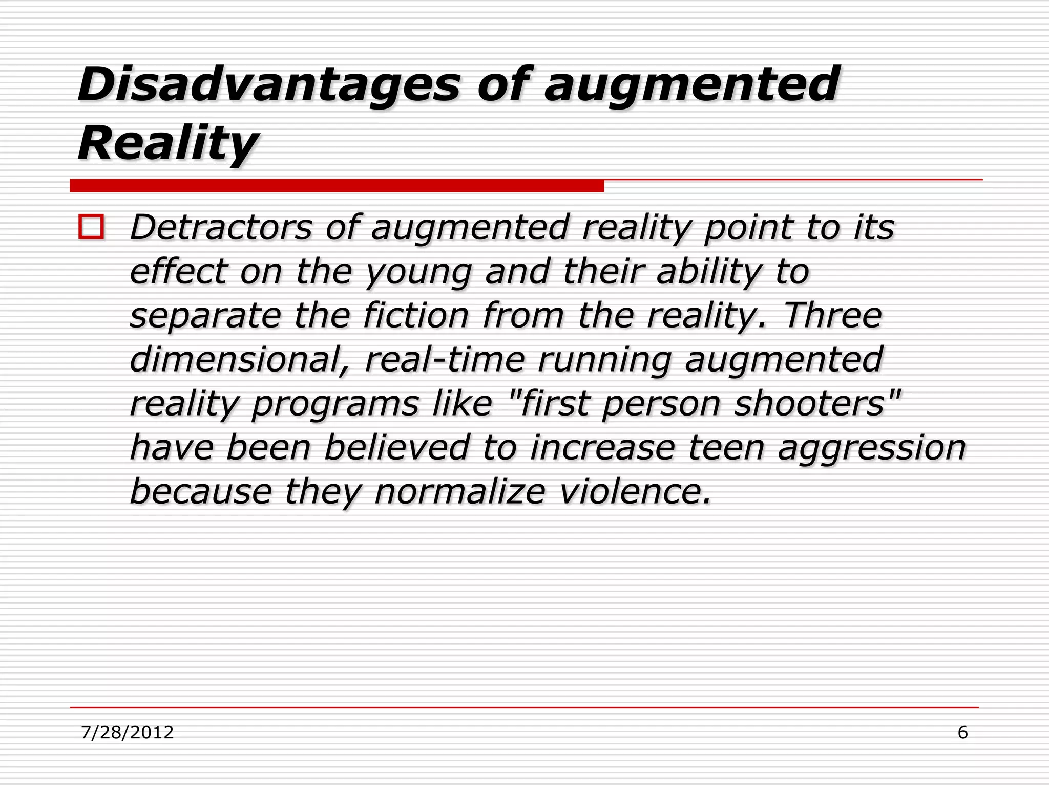 Disadvantages of augmented
Reality
 Detractors of augmented reality point to its
  effect on the young and their ability to
  separate the fiction from the reality. Three
  dimensional, real-time running augmented
  reality programs like "first person shooters"
  have been believed to increase teen aggression
  because they normalize violence.




7/28/2012                                      6
 