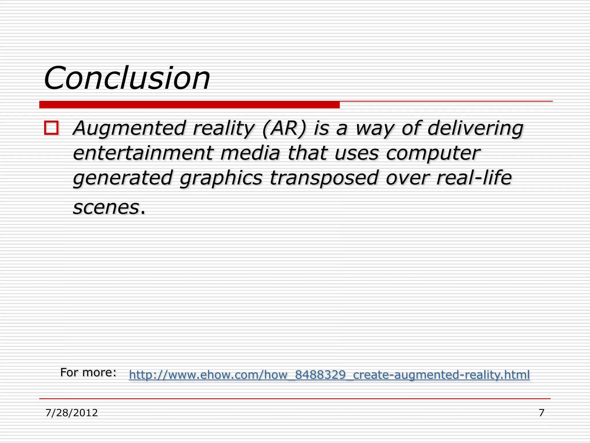 Conclusion
 Augmented reality (AR) is a way of delivering
  entertainment media that uses computer
  generated graphics transposed over real-life
  scenes.




  For more:   http://www.ehow.com/how_8488329_create-augmented-reality.html


7/28/2012                                                                     7
 