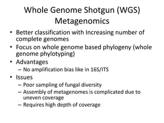 Whole Genome Shotgun (WGS)
Metagenomics
• Better classification with Increasing number of
complete genomes
• Focus on whole genome based phylogeny (whole
genome phylotyping)
• Advantages
– No amplification bias like in 16S/ITS
• Issues
– Poor sampling of fungal diversity
– Assembly of metagenomes is complicated due to
uneven coverage
– Requires high depth of coverage
 