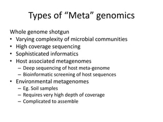 Types of “Meta” genomics
Whole genome shotgun
• Varying complexity of microbial communities
• High coverage sequencing
• Sophisticated informatics
• Host associated metagenomes
– Deep sequencing of host meta-genome
– Bioinformatic screening of host sequences
• Environmental metagenomes
– Eg. Soil samples
– Requires very high depth of coverage
– Complicated to assemble
 