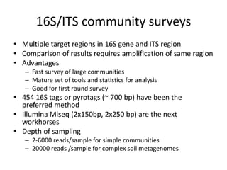 16S/ITS community surveys
• Multiple target regions in 16S gene and ITS region
• Comparison of results requires amplification of same region
• Advantages
– Fast survey of large communities
– Mature set of tools and statistics for analysis
– Good for first round survey
• 454 16S tags or pyrotags (~ 700 bp) have been the
preferred method
• Illumina Miseq (2x150bp, 2x250 bp) are the next
workhorses
• Depth of sampling
– 2-6000 reads/sample for simple communities
– 20000 reads /sample for complex soil metagenomes
 
