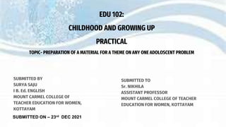 SUBMITTED TO
Sr. NIKHILA
ASSISTANT PROFESSOR
MOUNT CARMEL COLLEGE OF TEACHER
EDUCATION FOR WOMEN, KOTTAYAM
EDU 102:
CHILDHOOD AND GROWING UP
PRACTICAL
TOPIC- PREPARATION OF A MATERIAL FOR A THEME ON ANY ONE ADOLOSCENT PROBLEM
SUBMITTED BY
SURYA SAJU
I B. Ed. ENGLISH
MOUNT CARMEL COLLEGE OF
TEACHER EDUCATION FOR WOMEN,
KOTTAYAM
SUBMITTED ON – 23rd DEC 2021
 