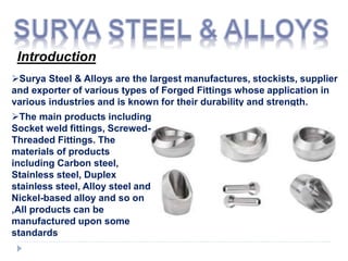 Introduction
Surya Steel & Alloys are the largest manufactures, stockists, supplier
and exporter of various types of Forged Fittings whose application in
various industries and is known for their durability and strength.
The main products including
Socket weld fittings, Screwed-
Threaded Fittings. The
materials of products
including Carbon steel,
Stainless steel, Duplex
stainless steel, Alloy steel and
Nickel-based alloy and so on
,All products can be
manufactured upon some
standards
 