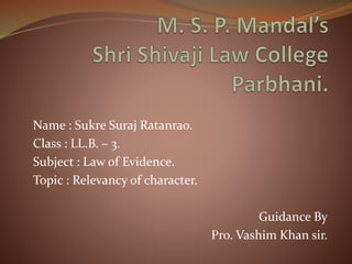 Name : Sukre Suraj Ratanrao.
Class : LL.B. – 3.
Subject : Law of Evidence.
Topic : Relevancy of character.
Guidance By
Pro. Vashim Khan sir.
 