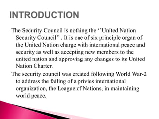 The Security Council is nothing the ‘’United Nation
Security Council’’ . It is one of six principle organ of
the United Nation charge with international peace and
security as well as accepting new members to the
united nation and approving any changes to its United
Nation Charter.
The security council was created following World War-2
to address the failing of a privies international
organization, the League of Nations, in maintaining
world peace.
 