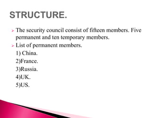  The security council consist of fifteen members. Five
permanent and ten temporary members.
 List of permanent members.
1) China.
2)France.
3)Russia.
4)UK.
5)US.
 