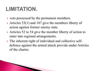  veto possessed by the permanent members.
 Articles 53(1) and 107 give the members liberty of
action against former enemy stats.
 Articles 52 to 54 give the member liberty of action to
enter into regional arrangements.
 The inherent right of individual and collective self-
defence against the armed attack provide under Articles
of the charter.
 
