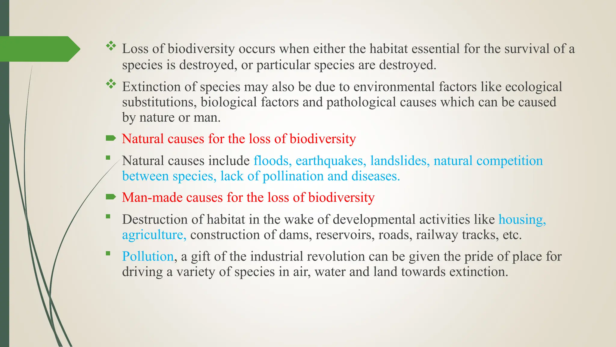  Loss of biodiversity occurs when either the habitat essential for the survival of a
species is destroyed, or particular species are destroyed.
 Extinction of species may also be due to environmental factors like ecological
substitutions, biological factors and pathological causes which can be caused
by nature or man.
 Natural causes for the loss of biodiversity
 Natural causes include floods, earthquakes, landslides, natural competition
between species, lack of pollination and diseases.
 Man-made causes for the loss of biodiversity
 Destruction of habitat in the wake of developmental activities like housing,
agriculture, construction of dams, reservoirs, roads, railway tracks, etc.
 Pollution, a gift of the industrial revolution can be given the pride of place for
driving a variety of species in air, water and land towards extinction.
 