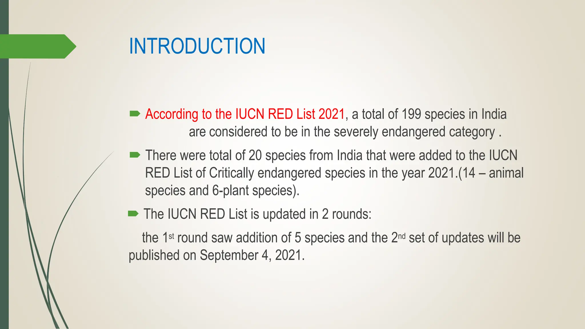 INTRODUCTION
 According to the IUCN RED List 2021, a total of 199 species in India
are considered to be in the severely endangered category .
 There were total of 20 species from India that were added to the IUCN
RED List of Critically endangered species in the year 2021.(14 – animal
species and 6-plant species).
 The IUCN RED List is updated in 2 rounds:
the 1st round saw addition of 5 species and the 2nd set of updates will be
published on September 4, 2021.
 