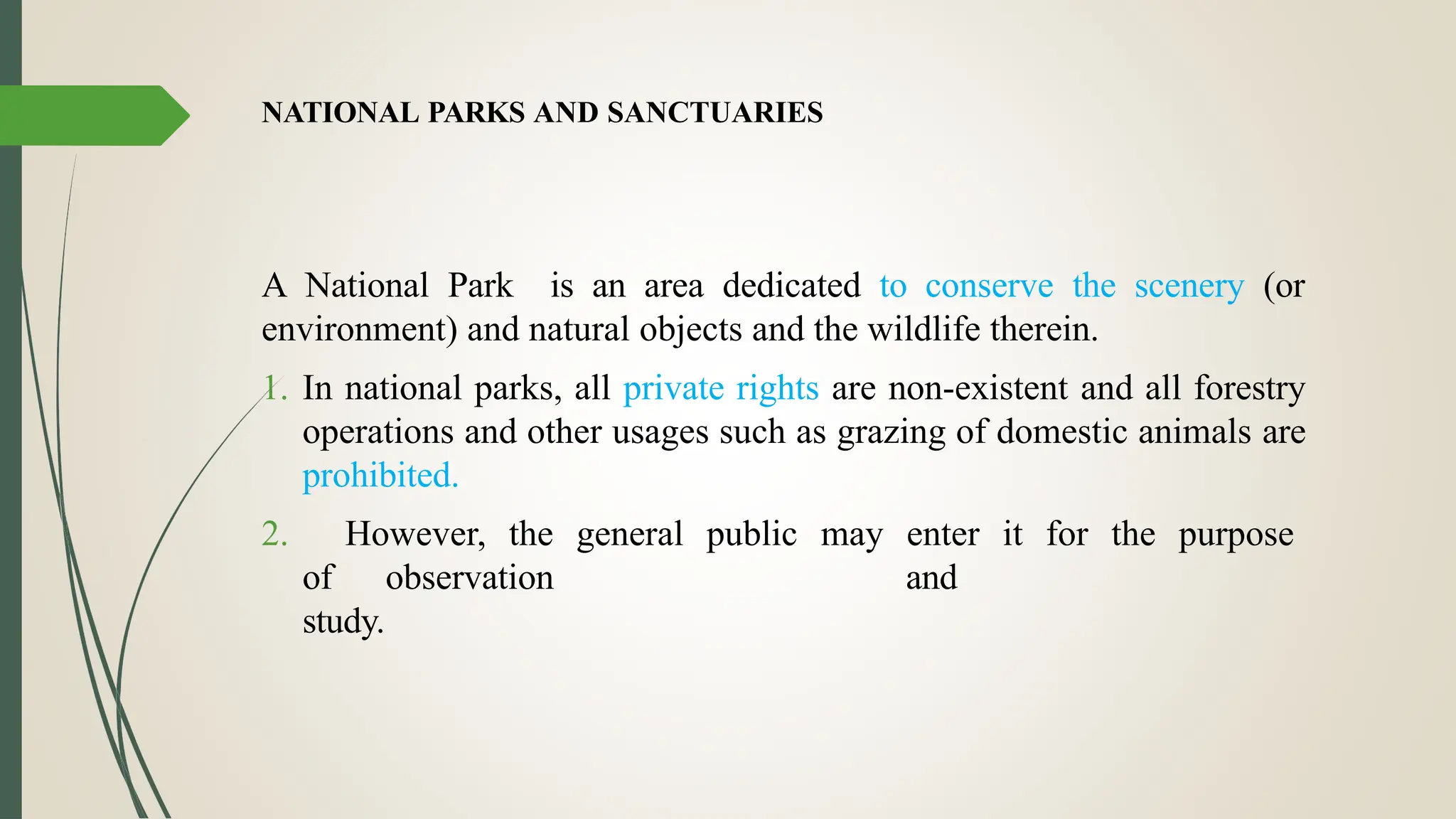 NATIONAL PARKS AND SANCTUARIES
A National Park is an area dedicated to conserve the scenery (or
environment) and natural objects and the wildlife therein.
1. In national parks, all private rights are non-existent and all forestry
operations and other usages such as grazing of domestic animals are
prohibited.
2. However, the general public may enter it for the purpose
of observation and
study.
 