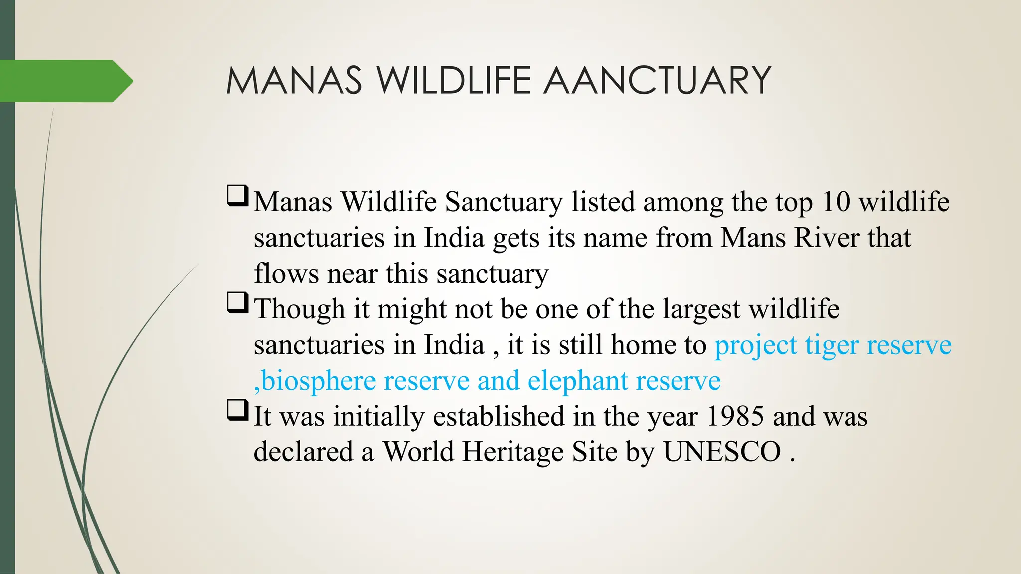 MANAS WILDLIFE AANCTUARY
Manas Wildlife Sanctuary listed among the top 10 wildlife
sanctuaries in India gets its name from Mans River that
flows near this sanctuary
Though it might not be one of the largest wildlife
sanctuaries in India , it is still home to project tiger reserve
,biosphere reserve and elephant reserve
It was initially established in the year 1985 and was
declared a World Heritage Site by UNESCO .
 