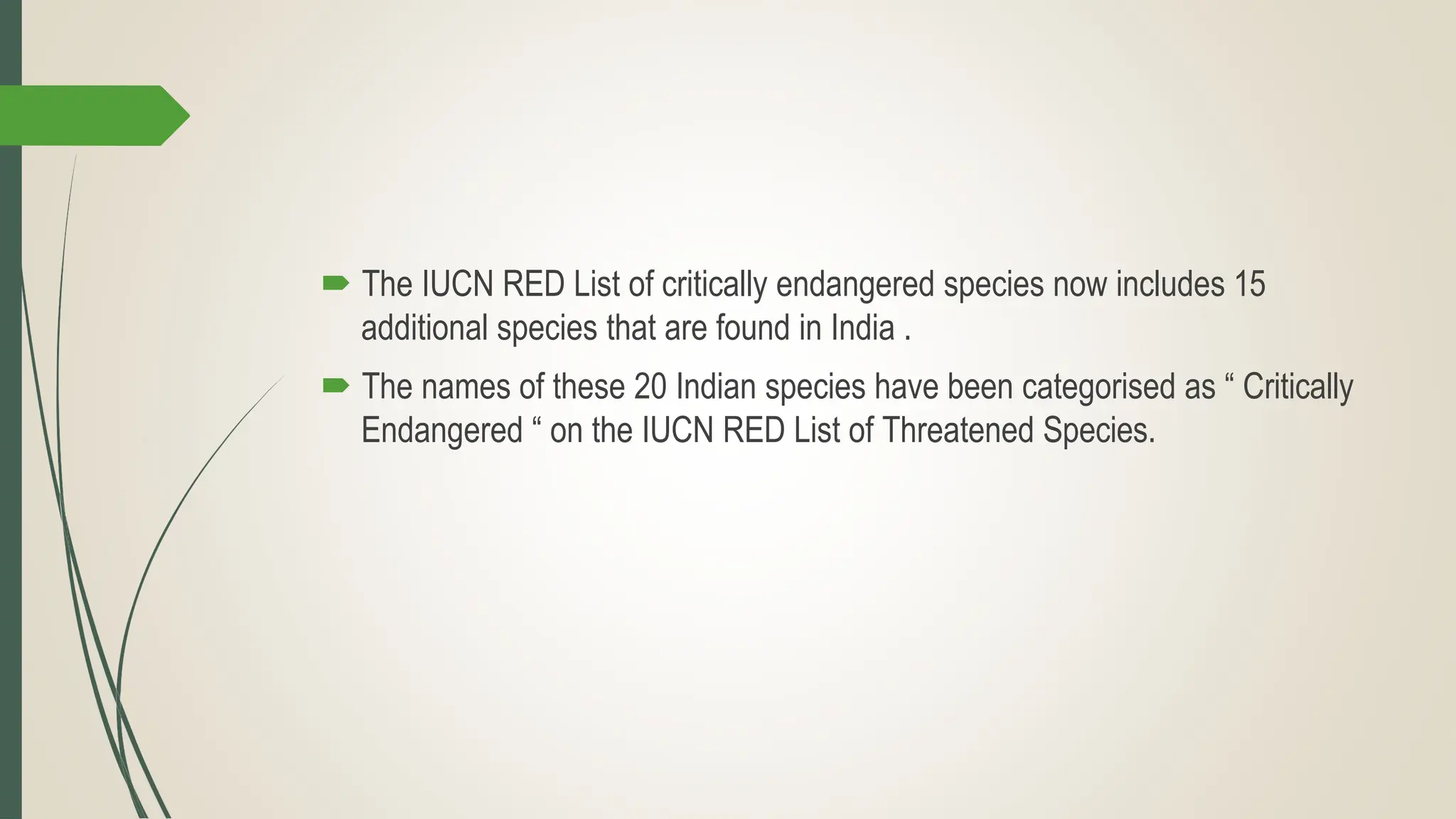  The IUCN RED List of critically endangered species now includes 15
additional species that are found in India .
 The names of these 20 Indian species have been categorised as “ Critically
Endangered “ on the IUCN RED List of Threatened Species.
 