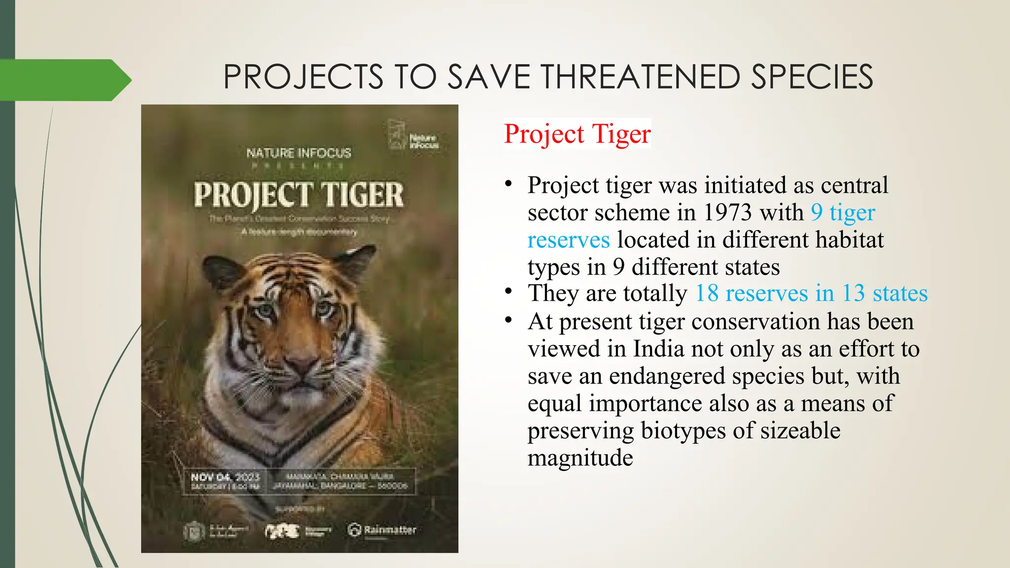 PROJECTS TO SAVE THREATENED SPECIES
Project Tiger
• Project tiger was initiated as central
sector scheme in 1973 with 9 tiger
reserves located in different habitat
types in 9 different states
• They are totally 18 reserves in 13 states
• At present tiger conservation has been
viewed in India not only as an effort to
save an endangered species but, with
equal importance also as a means of
preserving biotypes of sizeable
magnitude
 