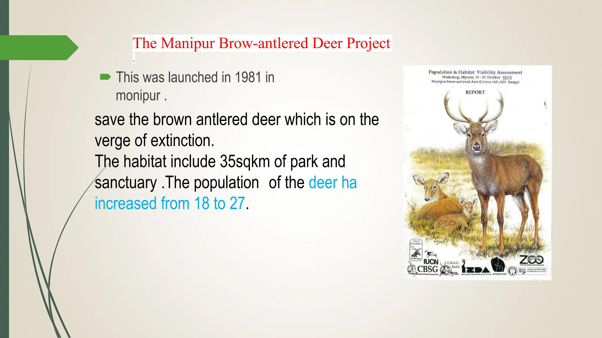 The Manipur Brow-antlered Deer Project
.
 This was launched in 1981 in
monipur .
save the brown antlered deer which is on the
verge of extinction.
The habitat include 35sqkm of park and
sanctuary .The population of the deer ha
increased from 18 to 27.
 