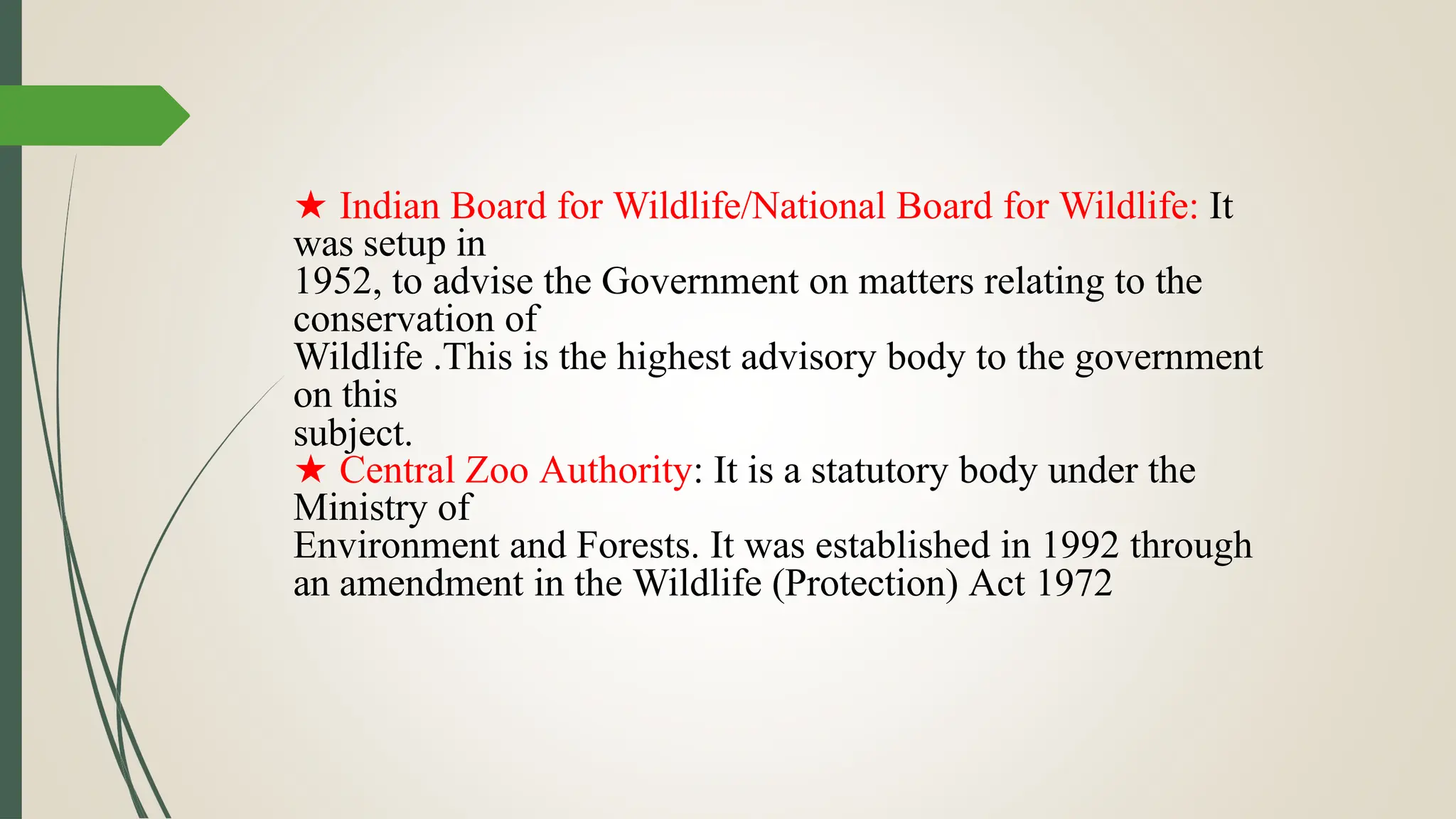 subject.
★ Indian Board for Wildlife/National Board for Wildlife: It
was setup in
1952, to advise the Government on matters relating to the
conservation of
Wildlife .This is the highest advisory body to the government
on this
★ Central Zoo Authority: It is a statutory body under the
Ministry of
Environment and Forests. It was established in 1992 through
an amendment in the Wildlife (Protection) Act 1972
 