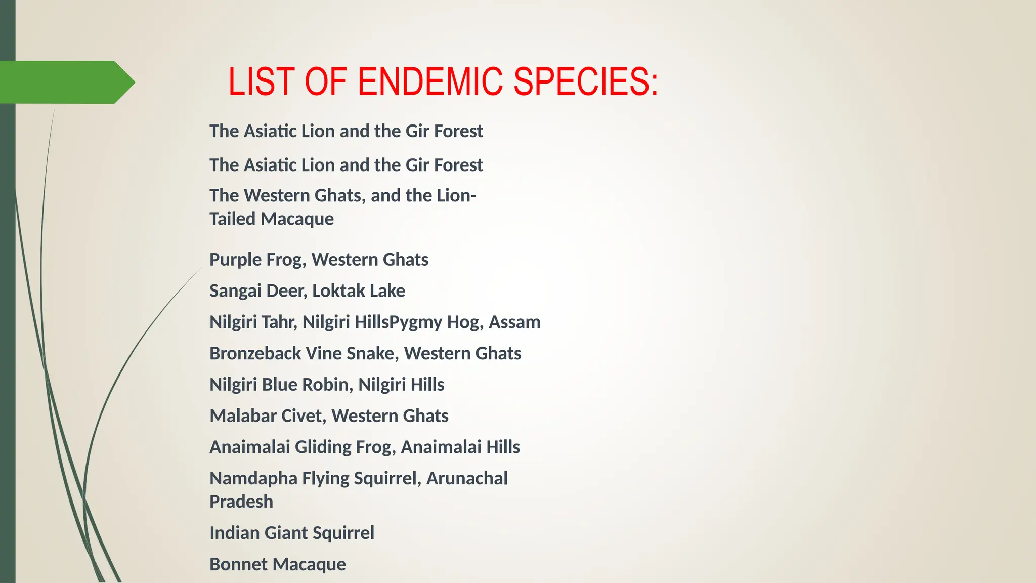 LIST OF ENDEMIC SPECIES:
The Asiatic Lion and the Gir Forest
The Asiatic Lion and the Gir Forest
The Western Ghats, and the Lion-
Tailed Macaque
Purple Frog, Western Ghats
Sangai Deer, Loktak Lake
Nilgiri Tahr, Nilgiri HillsPygmy Hog, Assam
Bronzeback Vine Snake, Western Ghats
Nilgiri Blue Robin, Nilgiri Hills
Malabar Civet, Western Ghats
Anaimalai Gliding Frog, Anaimalai Hills
Namdapha Flying Squirrel, Arunachal
Pradesh
Indian Giant Squirrel
Bonnet Macaque
 