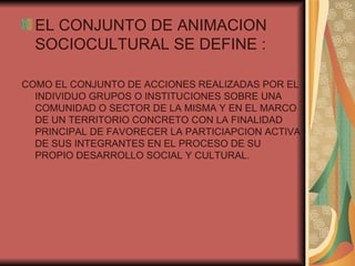 EL CONJUNTO DE ANIMACION SOCIOCULTURAL SE DEFINE : COMO EL CONJUNTO DE ACCIONES REALIZADAS POR EL INDIVIDUO GRUPOS O INSTITUCIONES SOBRE UNA COMUNIDAD O SECTOR DE LA MISMA Y EN EL MARCO DE UN TERRITORIO CONCRETO CON LA FINALIDAD PRINCIPAL DE FAVORECER LA PARTICIAPCION ACTIVA DE SUS INTEGRANTES EN EL PROCESO DE SU PROPIO DESARROLLO SOCIAL Y CULTURAL. 