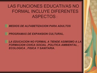 LAS FUNCIONES EDUCATIVAS NO FORMAL INCLUYE DIFERENTES ASPECTOS  :  MEDIOS DE ALFABETIZACION PARA ADULTOS  PROGRAMAS DE EXPANSION CULTURAL. LA EDUCACION NO FORMAL A TIENDE ASIMISMO A LA FORMACION CIVICA SOCIAL ,POLITICA AMBIENTAL , ECOLOGICA , FISICA Y SANITARIA. 