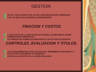 GESTION   NO HAY UNA ESTRUCTURA NI UNA JERAZRQUIZACION PRIMORDIAL ESTA SE REALIZA DE MANERA INDEPENDIENTE  FINACION Y COSTOS A LOS COSTO DE LA EDUCACION NO FORMAL ES IMPOSIBLE HACER AFIRMACIONES GENERALES. LOS MEDIOS NO FORMALES REDUCEN EL COSTO POR ESTUDIANTE. CONTROLES ,EVALUACION Y TITULOS. LOS PROCEDIMIENTOS PARA EVALUAR EL RENDIMIENTO INDIVIDUAL O COLECTIVOS SON MENOS ACADEMICOS. SE EVALUA APARTIR DE LA LABOR REALIZADA  
