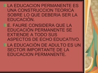 LA EDUCACION PERMANENTE ES UNA CONSTRUCCION TEORICA SOBRE LO QUE DEBERIA SER LA EDUCACIÒN. E. FAURE CONSIDERA QUE LA EDUCACIÒN PERMANENTE SE EXTIENDE A TODO SUS ASPECTOS DE ECHO EDUCATIVO. LA EDUCACIÒN DE ADULTO ES UN SECTOR IMPORTANTE DE LA EDUCACION PERMANENTE. 