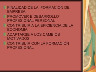 FINALIDAD DE LA  FORMACION DE EMPRESA . PROMOVER E DESARROLLO PROFESIONAL PERSONAL CONTRIBUIR A LA EFICIENCIA DE LA ECONOMIA  ADAPTARSE A LOS CAMBIOS MOTIVADOS CONTRIBUIR CON LA FORMACION PROFESIONAL 